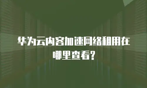 华为云内容加速网络租用在哪里查看?