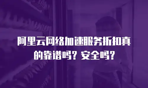 阿里云网络加速服务折扣真的靠谱吗？安全吗？