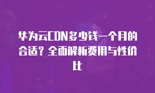 华为云CDN多少钱一个月的合适？全面解析费用与性价比