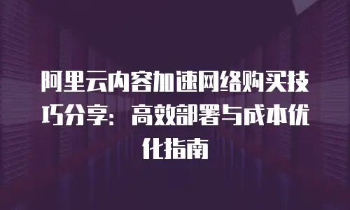 阿里云内容加速网络购买技巧分享：高效部署与成本优化指南