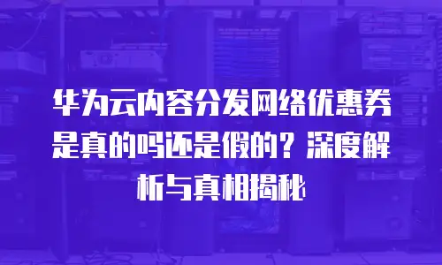 华为云内容分发网络优惠券是真的吗还是假的？深度解析与真相揭秘