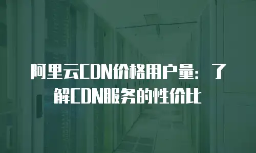 阿里云CDN价格用户量：了解CDN服务的性价比