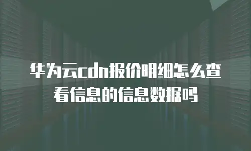 华为云cdn报价明细怎么查看信息的信息数据吗