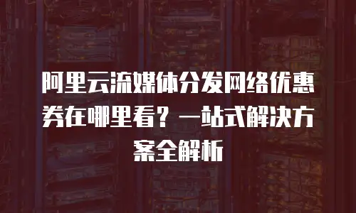 阿里云流媒体分发网络优惠券在哪里看？一站式解决方案全解析