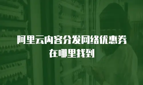 阿里云内容分发网络优惠券在哪里找到
