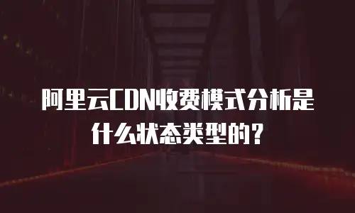 阿里云CDN收费模式分析是什么状态类型的？