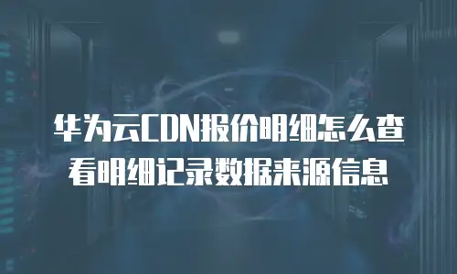 华为云CDN报价明细怎么查看明细记录数据来源信息