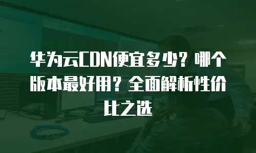 华为云CDN便宜多少？哪个版本最好用？全面解析性价比之选