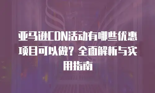 亚马逊CDN活动有哪些优惠项目可以做？全面解析与实用指南