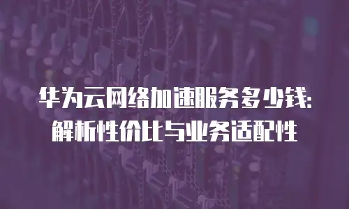 华为云网络加速服务多少钱：解析性价比与业务适配性
