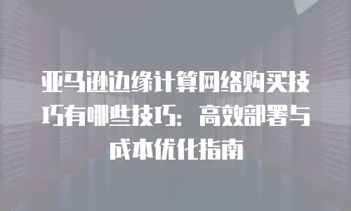 亚马逊边缘计算网络购买技巧有哪些技巧：高效部署与成本优化指南