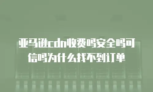 亚马逊cdn收费吗安全吗可信吗为什么找不到订单