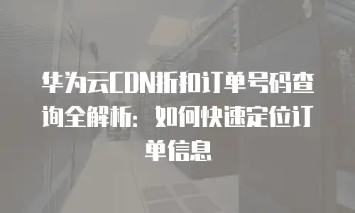 华为云CDN折扣订单号码查询全解析：如何快速定位订单信息
