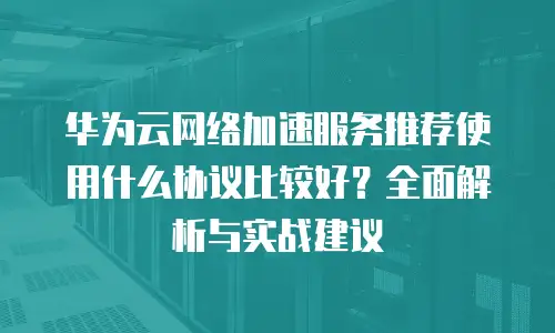 华为云网络加速服务推荐使用什么协议比较好？全面解析与实战建议