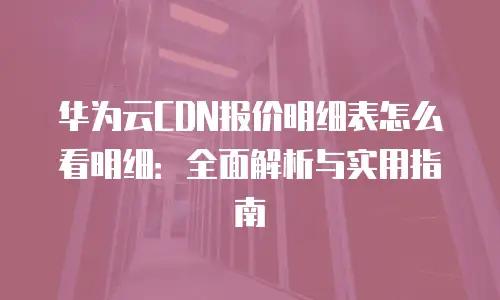 华为云CDN报价明细表怎么看明细：全面解析与实用指南