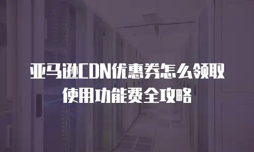 亚马逊CDN优惠券怎么领取使用功能费全攻略