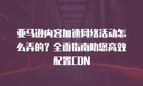 亚马逊内容加速网络活动怎么弄的？全面指南助您高效配置CDN