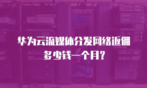 华为云流媒体分发网络返佣多少钱一个月？