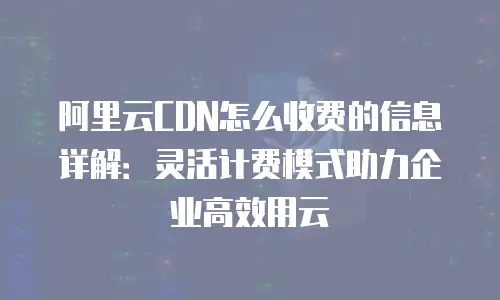 阿里云CDN怎么收费的信息详解：灵活计费模式助力企业高效用云