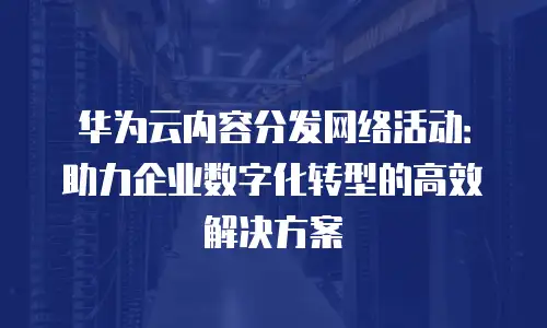 华为云内容分发网络活动：助力企业数字化转型的高效解决方案
