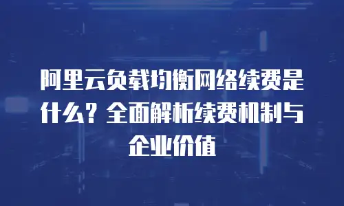 阿里云负载均衡网络续费是什么？全面解析续费机制与企业价值