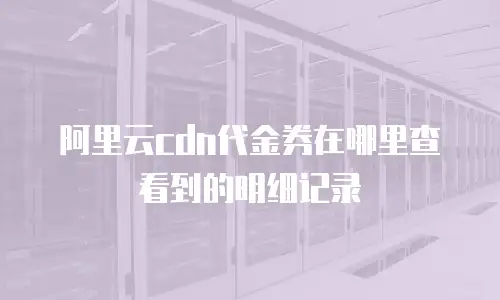 阿里云cdn代金券在哪里查看到的明细记录