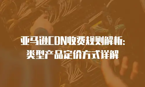 亚马逊CDN收费规则解析：类型产品定价方式详解