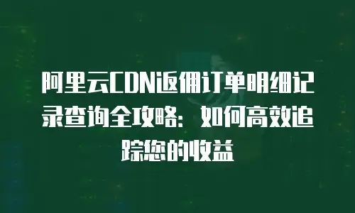 阿里云CDN返佣订单明细记录查询全攻略：如何高效追踪您的收益