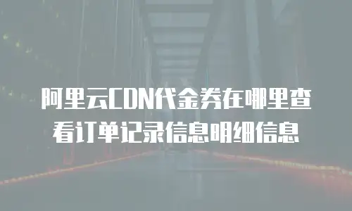 阿里云CDN代金券在哪里查看订单记录信息明细信息