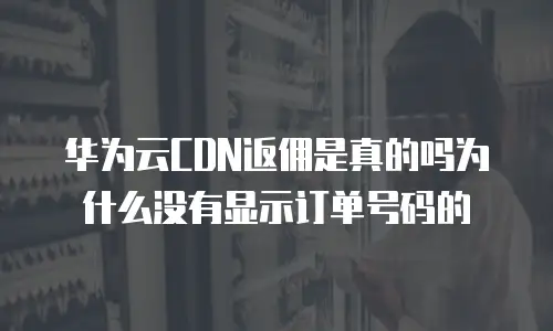 华为云CDN返佣是真的吗为什么没有显示订单号码的
