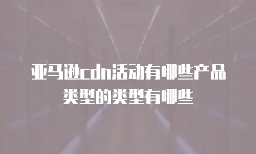 亚马逊cdn活动有哪些产品类型的类型有哪些
