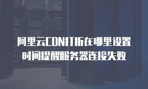 阿里云CDN打折在哪里设置时间提醒服务器连接失败