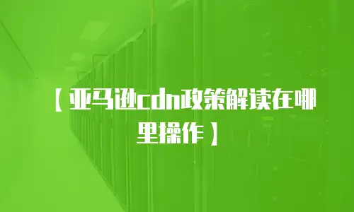 【亚马逊cdn政策解读在哪里操作】