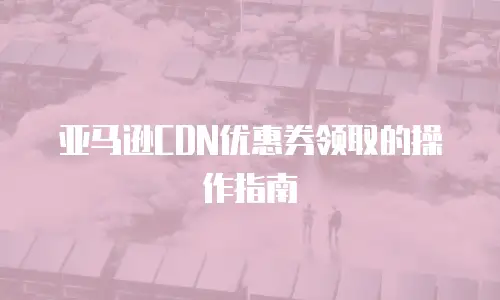 亚马逊CDN优惠券领取的操作指南