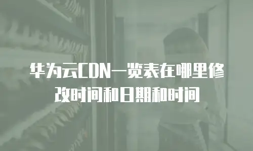 华为云CDN一览表在哪里修改时间和日期和时间