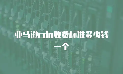 亚马逊cdn收费标准多少钱一个