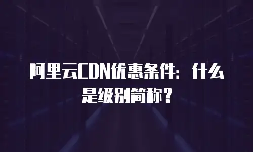 阿里云CDN优惠条件：什么是级别简称？