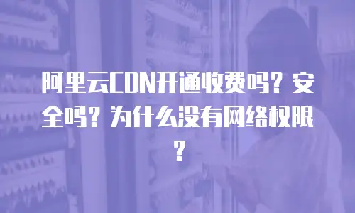 阿里云CDN开通收费吗？安全吗？为什么没有网络权限？
