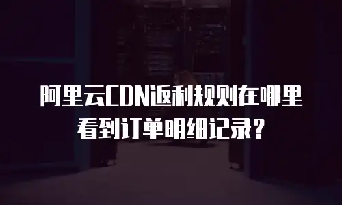 阿里云CDN返利规则在哪里看到订单明细记录？