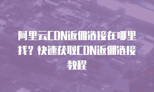 阿里云CDN返佣链接在哪里找？快速获取CDN返佣链接教程
