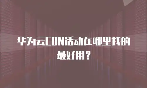 华为云CDN活动在哪里找的最好用？