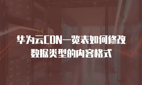 华为云CDN一览表如何修改数据类型的内容格式