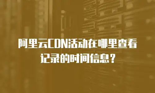 阿里云CDN活动在哪里查看记录的时间信息？