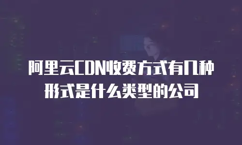 阿里云CDN收费方式有几种形式是什么类型的公司