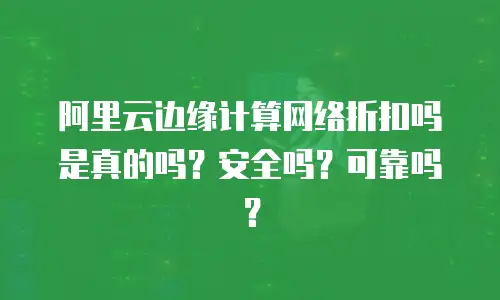 阿里云边缘计算网络折扣吗是真的吗？安全吗？可靠吗？