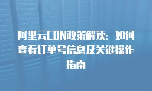 阿里云CDN政策解读：如何查看订单号信息及关键操作指南