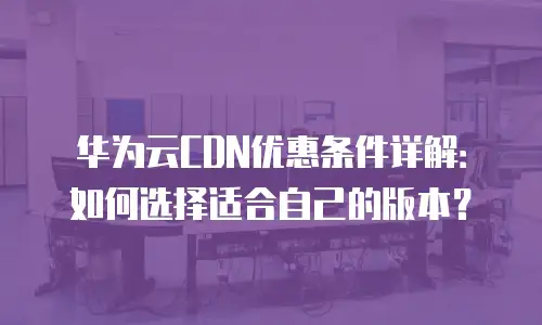 华为云CDN优惠条件详解：如何选择适合自己的版本？