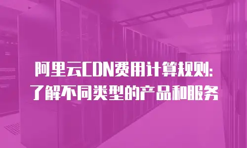 阿里云CDN费用计算规则：了解不同类型的产品和服务