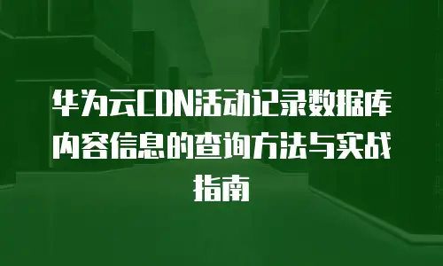 华为云CDN活动记录数据库内容信息的查询方法与实战指南