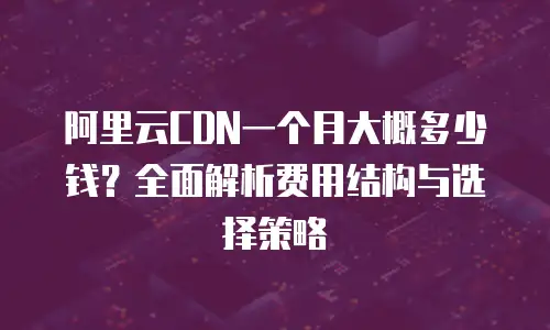 阿里云CDN一个月大概多少钱？全面解析费用结构与选择策略